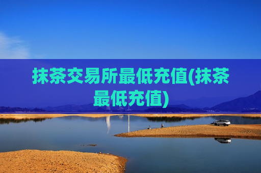 抹茶交易所最低充值(抹茶最低充值)