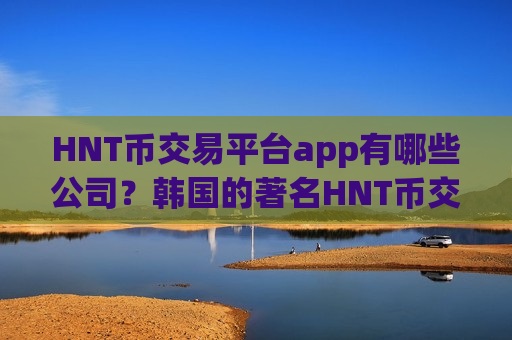 HNT币交易平台app有哪些公司？韩国的著名HNT币交易软件下载