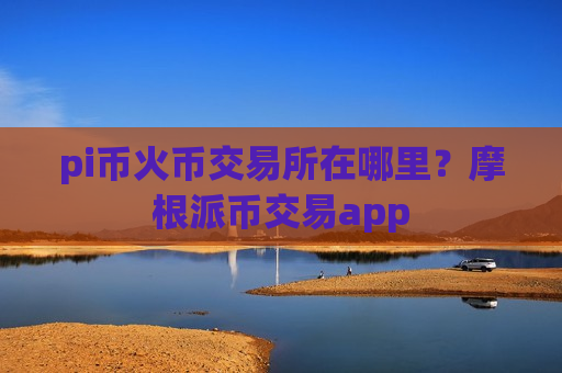 pi币火币交易所在哪里？摩根派币交易app