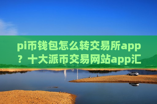 pi币钱包怎么转交易所app？十大派币交易网站app汇总