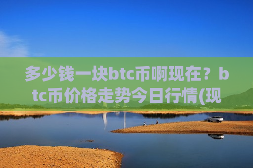 多少钱一块btc币啊现在？btc币价格走势今日行情(现价740596.35元)