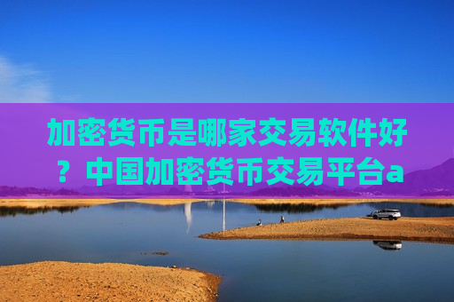 加密货币是哪家交易软件好？中国加密货币交易平台app网站