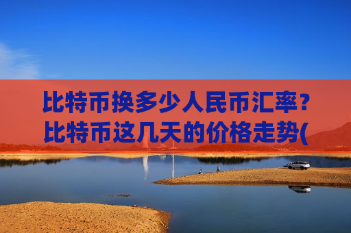 比特币换多少人民币汇率？比特币这几天的价格走势(现价741000.59元)