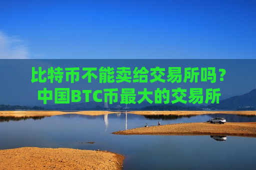 比特币不能卖给交易所吗？中国BTC币最大的交易所