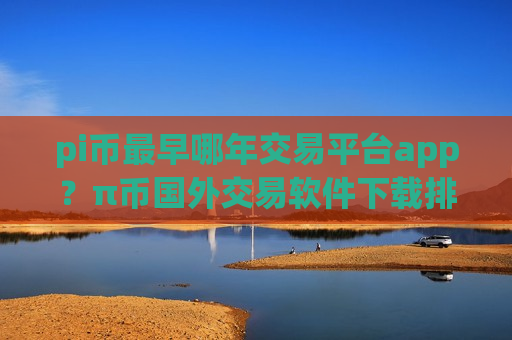 pi币最早哪年交易平台app？π币国外交易软件下载排名