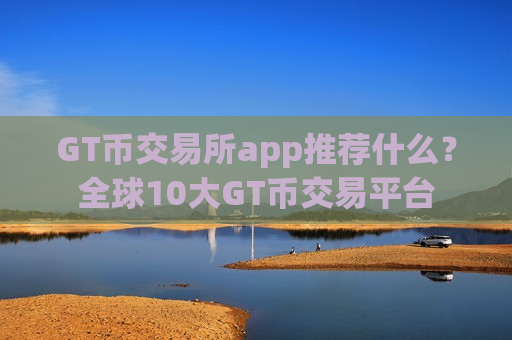 GT币交易所app推荐什么？全球10大GT币交易平台