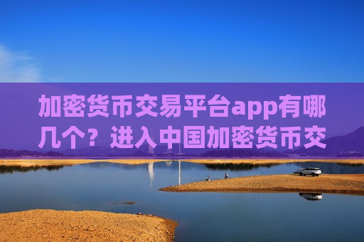 加密货币交易平台app有哪几个？进入中国加密货币交易所app下载