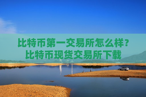 比特币第一交易所怎么样？比特币现货交易所下载