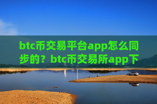 btc币交易平台app怎么同步的？btc币交易所app下载怎么交易