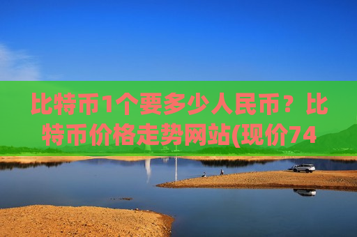 比特币1个要多少人民币？比特币价格走势网站(现价740163.94元)