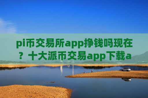 pi币交易所app挣钱吗现在？十大派币交易app下载app下载安卓