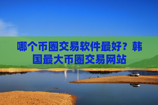 哪个币圈交易软件最好？韩国最大币圈交易网站