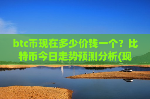btc币现在多少价钱一个？比特币今日走势预测分析(现价738684.08元)