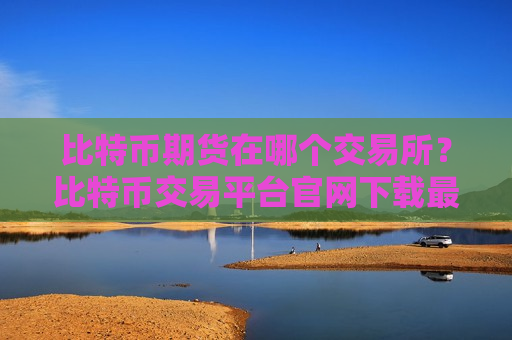 比特币期货在哪个交易所？比特币交易平台官网下载最新版本