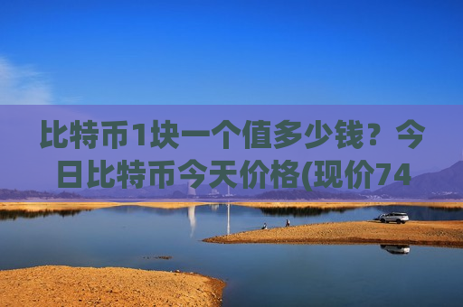 比特币1块一个值多少钱？今日比特币今天价格(现价743427.12元)
