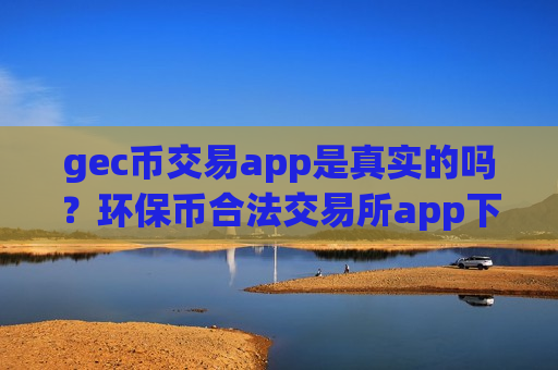 gec币交易app是真实的吗？环保币合法交易所app下载