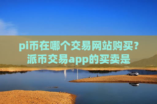 pi币在哪个交易网站购买？派币交易app的买卖是