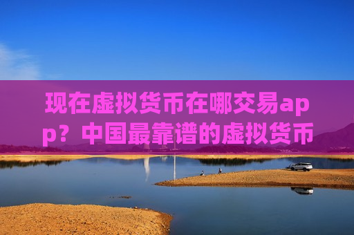 现在虚拟货币在哪交易app？中国最靠谱的虚拟货币交易软件