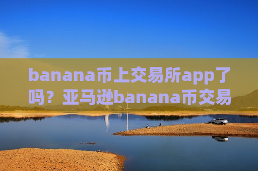 banana币上交易所app了吗？亚马逊banana币交易网站