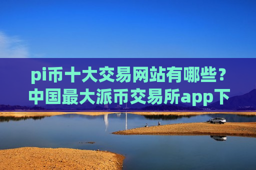 pi币十大交易网站有哪些？中国最大派币交易所app下载