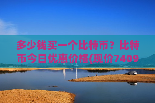 多少钱买一个比特币？比特币今日优惠价格(现价740938.63元)