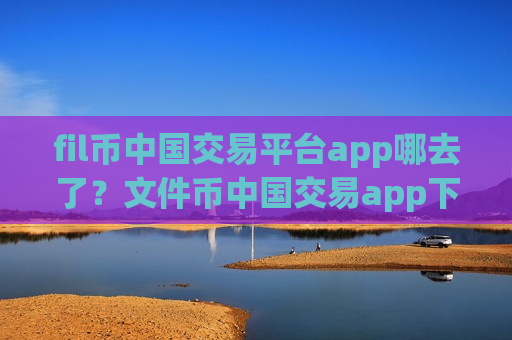 fil币中国交易平台app哪去了？文件币中国交易app下载官网下载