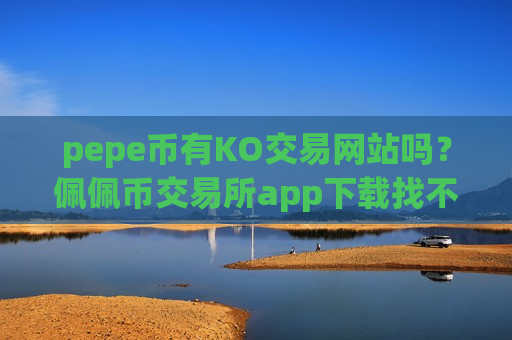 pepe币有KO交易网站吗？佩佩币交易所app下载找不到了