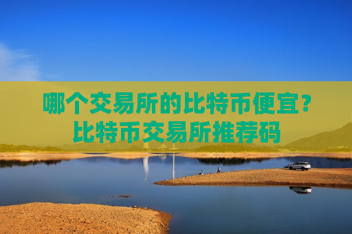 哪个交易所的比特币便宜？比特币交易所推荐码
