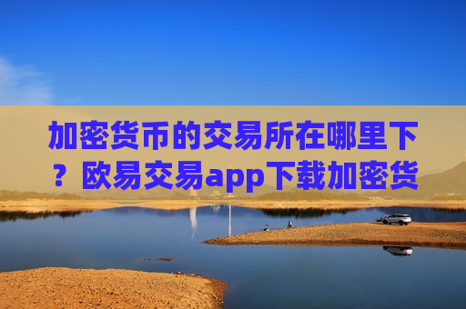 加密货币的交易所在哪里下？欧易交易app下载加密货币买卖