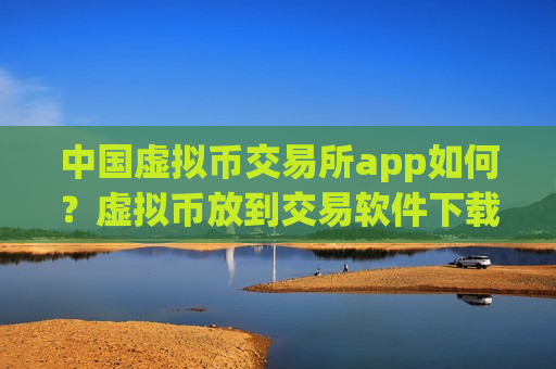 中国虚拟币交易所app如何？虚拟币放到交易软件下载