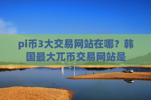 pi币3大交易网站在哪？韩国最大兀币交易网站是