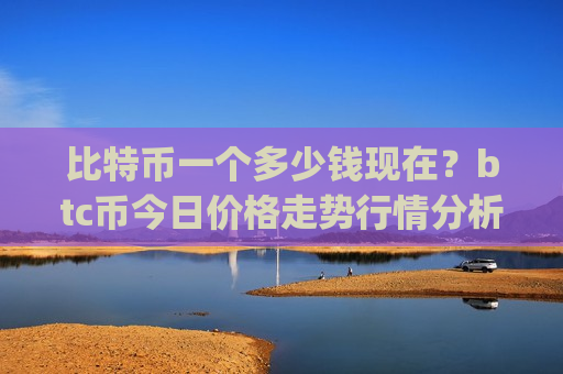 比特币一个多少钱现在?btc币今日价格走势行情分析(现价740576.06元)-第1张图片-币圈网 比特币一个多少钱现在?btc币今日价格走势行情分析(现价740576.06元)-第1张图片-币圈网