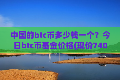 中国的btc币多少钱一个？今日btc币基金价格(现价740762.18元)-第1张图片-币圈网