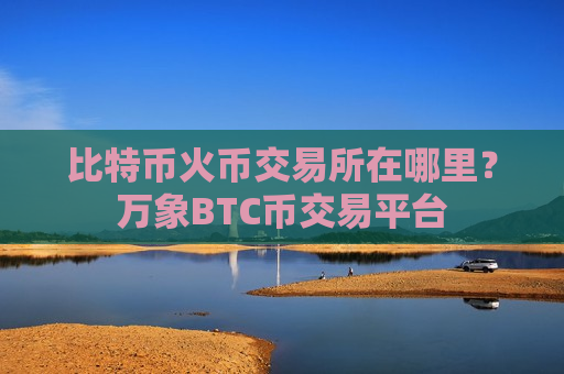 比特币火币交易所在哪里?万象BTC币交易平台-第1张图片-币圈网 比特币火币交易所在哪里?万象BTC币交易平台-第1张图片-币圈网