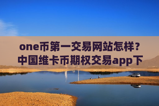 one币第一交易网站怎样？中国维卡币期权交易app下载-第1张图片-币圈网