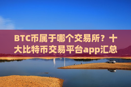BTC币属于哪个交易所?十大比特币交易平台app汇总-第1张图片-币圈网 BTC币属于哪个交易所?十大比特币交易平台app汇总-第1张图片-币圈网