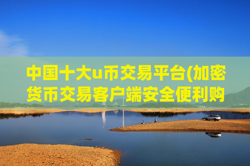 中国十大u币交易平台(加密货币交易客户端安全便利购买)-第1张图片-币圈网 中国十大u币交易平台(加密货币交易客户端安全便利购买)-第1张图片-币圈网