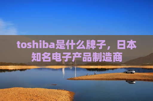 toshiba是什么牌子,日本知名电子产品制造商-第1张图片-币圈网 toshiba是什么牌子,日本知名电子产品制造商-第1张图片-币圈网