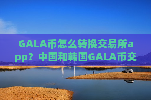 GALA币怎么转换交易所app?中国和韩国GALA币交易所app下载-第1张图片-币圈网 GALA币怎么转换交易所app?中国和韩国GALA币交易所app下载-第1张图片-币圈网