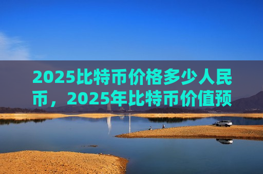 2025比特币价格多少人民币，2025年比特币价值预测分析-第1张图片-币圈网