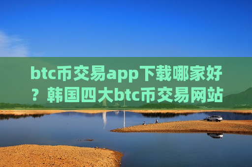btc币交易app下载哪家好？韩国四大btc币交易网站