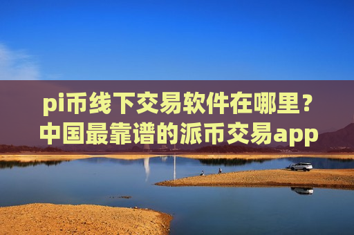 pi币线下交易软件在哪里？中国最靠谱的派币交易app下载-第1张图片-币圈网