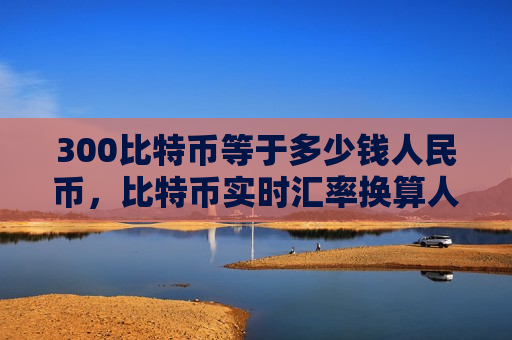 300比特币等于多少钱人民币,比特币实时汇率换算人民币-第1张图片-币圈网 300比特币等于多少钱人民币,比特币实时汇率换算人民币-第1张图片-币圈网