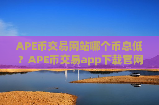 APE币交易网站哪个币息低?APE币交易app下载官网app下载-第1张图片-币圈网 APE币交易网站哪个币息低?APE币交易app下载官网app下载-第1张图片-币圈网