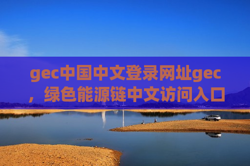 gec中国中文登录网址gec,绿色能源链中文访问入口-第1张图片-币圈网 gec中国中文登录网址gec,绿色能源链中文访问入口-第1张图片-币圈网