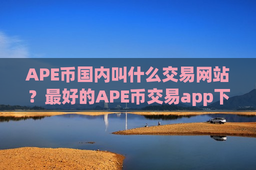 APE币国内叫什么交易网站？最好的APE币交易app下载排名-第1张图片-币圈网