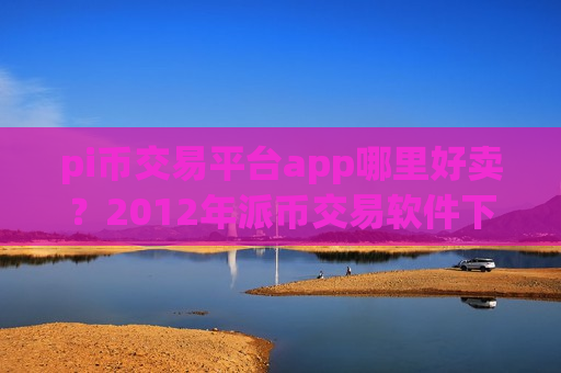 pi币交易平台app哪里好卖?2012年派币交易软件下载-第1张图片-币圈网 pi币交易平台app哪里好卖?2012年派币交易软件下载-第1张图片-币圈网