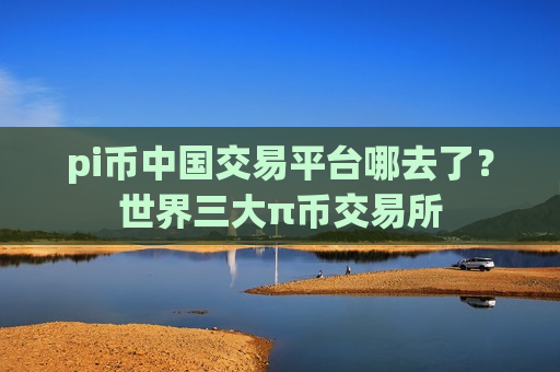 pi币中国交易平台哪去了？世界三大π币交易所-第1张图片-币圈网