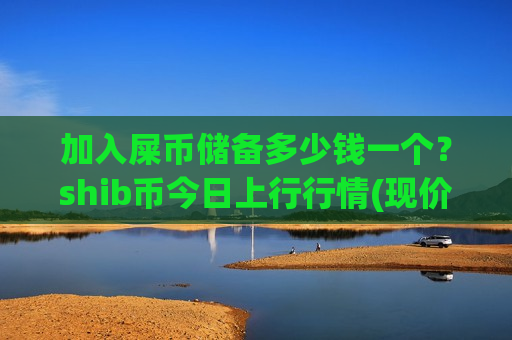 加入屎币储备多少钱一个？shib币今日上行行情(现价0.00020589元)-第1张图片-币圈网