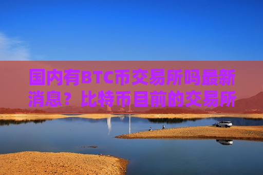 国内有BTC币交易所吗最新消息?比特币目前的交易所-第1张图片-币圈网 国内有BTC币交易所吗最新消息?比特币目前的交易所-第1张图片-币圈网